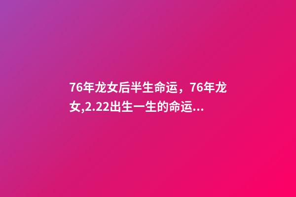 76年龙女后半生命运，76年龙女,2.22出生一生的命运 76年属龙人后半生命运，76年属龙人2022 年运势-第1张-观点-玄机派